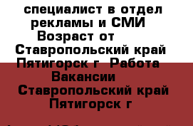 специалист в отдел рекламы и СМИ › Возраст от ­ 20 - Ставропольский край, Пятигорск г. Работа » Вакансии   . Ставропольский край,Пятигорск г.